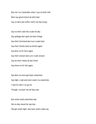But me I no remember when I say na their left
Dem say government do dem bad
Say na dem dey suffer wetin we dey enjoy
Say na their side the crude oil dey
Say spillage don spoil all their things
Say their farmland don turn crude land
Say their fertile land no fertile again
Say dem no fit farm again
Say their stream don turn crude stream
Say all their fishes do die finish
Say them no fit fish again
Say dem no even get basic amenities
Say light, road and even water na calamities
I feel for dem I no go lie
Though, na bush me sef dey stay
But small small amenities dey
We no dey stand for tap taiy
We get small light, dey hear wetin radio say
 