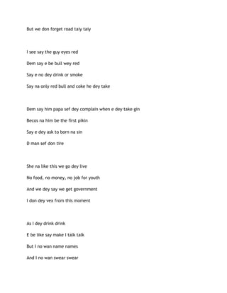 But we don forget road taiy taiy
I see say the guy eyes red
Dem say e be bull wey red
Say e no dey drink or smoke
Say na only red bull and coke he dey take
Dem say him papa sef dey complain when e dey take gin
Becos na him be the first pikin
Say e dey ask to born na sin
D man sef don tire
She na like this we go dey live
No food, no money, no job for youth
And we dey say we get government
I don dey vex from this moment
As I dey drink drink
E be like say make I talk talk
But I no wan name names
And I no wan swear swear
 