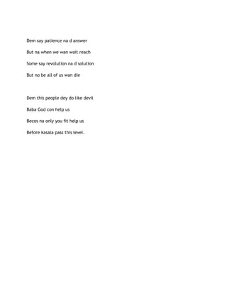 Dem say patience na d answer
But na when we wan wait reach
Some say revolution na d solution
But no be all of us wan die
Dem this people dey do like devil
Baba God con help us
Becos na only you fit help us
Before kasala pass this level.
 