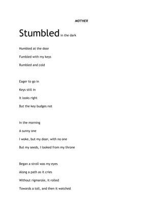 MOTHER
Stumbledin the dark
Humbled at the door
Fumbled with my keys
Rumbled and cold
Eager to go in
Keys still in
It looks right
But the key budges not
In the morning
A sunny one
I woke, but my door, with no one
But my seeds, I looked from my throne
Began a stroll was my eyes
Along a path as it cries
Without rigmarole, it rolled
Towards a toll, and then it watched
 