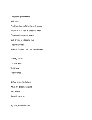 The green spirit of trees
As it leaps
The blue dream of the sky, still asleep
And birds in it flew as the wind blew
The countless ages of waves
As it breaks in tides and ebbs
The dim twilight
As fountain sings to it, and then I knew
As baby crawls
Toddler walks
Child runs
She watched
Before sleep, her lullaby
When my deep sleep sinks
Just awake,
She still stood by
My care, never smeared
 