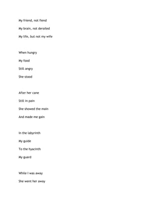 My friend, not fiend
My brain, not derailed
My life, but not my wife
When hungry
My food
Still angry
She stood
After her cane
Still in pain
She showed the main
And made me gain
In the labyrinth
My guide
To the hyacinth
My guard
While I was away
She went her away
 