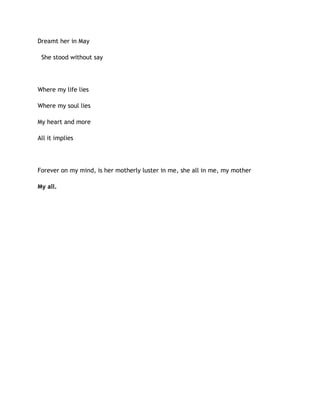 Dreamt her in May
She stood without say
Where my life lies
Where my soul lies
My heart and more
All it implies
Forever on my mind, is her motherly luster in me, she all in me, my mother
My all.
 