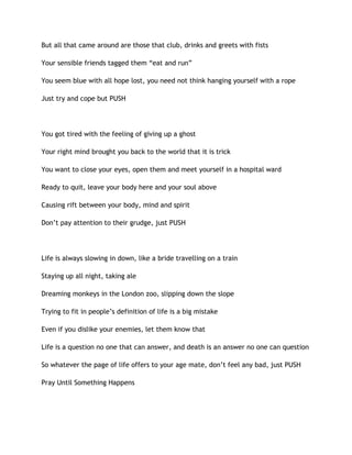 But all that came around are those that club, drinks and greets with fists
Your sensible friends tagged them “eat and run”
You seem blue with all hope lost, you need not think hanging yourself with a rope
Just try and cope but PUSH
You got tired with the feeling of giving up a ghost
Your right mind brought you back to the world that it is trick
You want to close your eyes, open them and meet yourself in a hospital ward
Ready to quit, leave your body here and your soul above
Causing rift between your body, mind and spirit
Don’t pay attention to their grudge, just PUSH
Life is always slowing in down, like a bride travelling on a train
Staying up all night, taking ale
Dreaming monkeys in the London zoo, slipping down the slope
Trying to fit in people’s definition of life is a big mistake
Even if you dislike your enemies, let them know that
Life is a question no one that can answer, and death is an answer no one can question
So whatever the page of life offers to your age mate, don’t feel any bad, just PUSH
Pray Until Something Happens
 