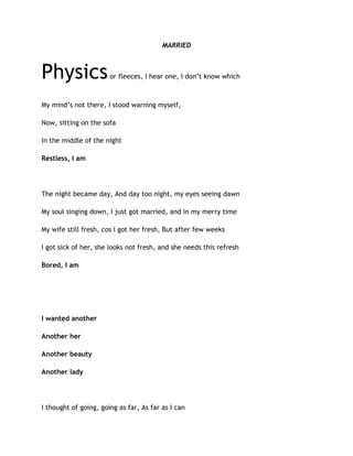MARRIED
Physicsor fleeces, I hear one, I don’t know which
My mind’s not there, I stood warning myself,
Now, sitting on the sofa
In the middle of the night
Restless, I am
The night became day, And day too night, my eyes seeing dawn
My soul singing down, I just got married, and in my merry time
My wife still fresh, cos I got her fresh, But after few weeks
I got sick of her, she looks not fresh, and she needs this refresh
Bored, I am
I wanted another
Another her
Another beauty
Another lady
I thought of going, going as far, As far as I can
 