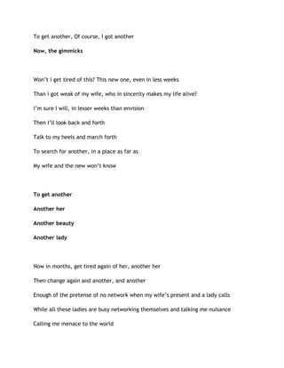 To get another, Of course, I got another
Now, the gimmicks
Won’t I get tired of this? This new one, even in less weeks
Than I got weak of my wife, who in sincerity makes my life alive?
I’m sure I will, in lesser weeks than envision
Then I’ll look back and forth
Talk to my heels and march forth
To search for another, in a place as far as
My wife and the new won’t know
To get another
Another her
Another beauty
Another lady
Now in months, get tired again of her, another her
Then change again and another, and another
Enough of the pretense of no network when my wife’s present and a lady calls
While all these ladies are busy networking themselves and talking me nuisance
Calling me menace to the world
 