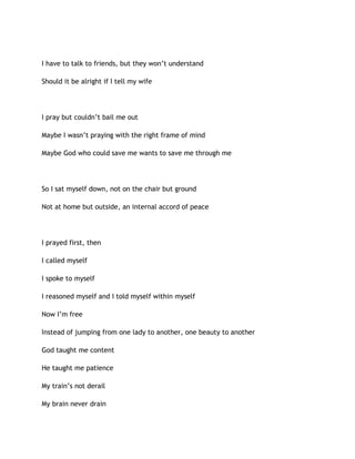 I have to talk to friends, but they won’t understand
Should it be alright if I tell my wife
I pray but couldn’t bail me out
Maybe I wasn’t praying with the right frame of mind
Maybe God who could save me wants to save me through me
So I sat myself down, not on the chair but ground
Not at home but outside, an internal accord of peace
I prayed first, then
I called myself
I spoke to myself
I reasoned myself and I told myself within myself
Now I’m free
Instead of jumping from one lady to another, one beauty to another
God taught me content
He taught me patience
My train’s not derail
My brain never drain
 
