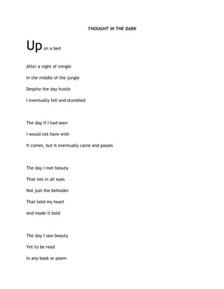 THOUGHT IN THE DARK
Upon a bed
After a night of mingle
In the middle of the jungle
Despite the day hustle
I eventually fell and stumbled
The day if I had seen
I would not have wish
It comes, but it eventually came and passes
The day I met beauty
That lies in all eyes
Not just the beholder
That held my heart
And made it bold
The day I saw beauty
Yet to be read
In any book or poem
 