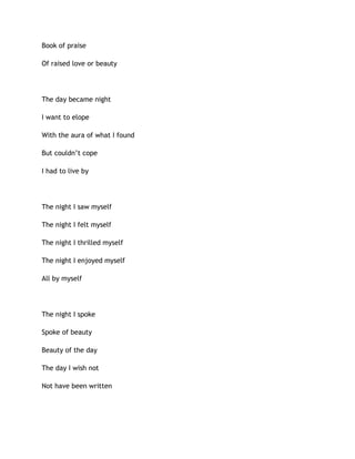 Book of praise
Of raised love or beauty
The day became night
I want to elope
With the aura of what I found
But couldn’t cope
I had to live by
The night I saw myself
The night I felt myself
The night I thrilled myself
The night I enjoyed myself
All by myself
The night I spoke
Spoke of beauty
Beauty of the day
The day I wish not
Not have been written
 
