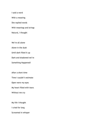 I said a word
With a meaning
She replied words
With meanings and strings
Natural, I thought
We’re all alone
Alone in the dusk
Until dark filled it up
Dark and shadowed we’re
Something Happened!
After a short time
Time I couldn’t estimate
Open were my eyes
My heart filled with tears
Without me cry
My life I thought
I cried for long
Screamed in whisper
 