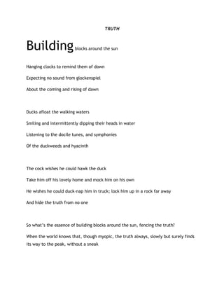 TRUTH
Buildingblocks around the sun
Hanging clocks to remind them of down
Expecting no sound from glockenspiel
About the coming and rising of dawn
Ducks afloat the walking waters
Smiling and intermittently dipping their heads in water
Listening to the docile tunes, and symphonies
Of the duckweeds and hyacinth
The cock wishes he could hawk the duck
Take him off his lovely home and mock him on his own
He wishes he could duck-nap him in truck; lock him up in a rock far away
And hide the truth from no one
So what’s the essence of building blocks around the sun, fencing the truth?
When the world knows that, though myopic, the truth always, slowly but surely finds
its way to the peak, without a sneak
 