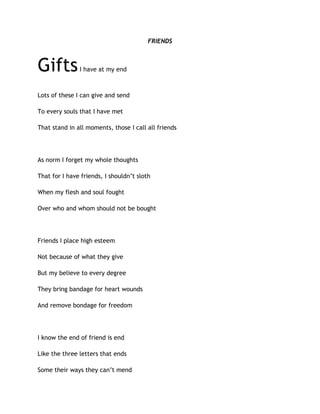 FRIENDS
GiftsI have at my end
Lots of these I can give and send
To every souls that I have met
That stand in all moments, those I call all friends
As norm I forget my whole thoughts
That for I have friends, I shouldn’t sloth
When my flesh and soul fought
Over who and whom should not be bought
Friends I place high esteem
Not because of what they give
But my believe to every degree
They bring bandage for heart wounds
And remove bondage for freedom
I know the end of friend is end
Like the three letters that ends
Some their ways they can’t mend
 