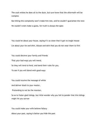 The cock wishes he does all to the duck, but sure knew that the aftermath will be
complex
But killing this complexity won’t make him rest, and he couldn’t guarantee the next
He couldn’t even make a guess, for truth is always the apex
You could lie about your house, saying it’s so clean that it got no single mouse
Lie about your tie and shirt, blouse and skirt that you do not wear them to flirt
You could deceive your family and friends
That your bad ways you will mend,
So they will tend to fend, and bend their rules for you,
To see if you will blend with good ways
You could receive the message of white
And deliver black to your master,
Pretending to not be the monster,
So as to foster glad tidings, but little wonder why you fail to ponder that this tidings
might hit you sorrow
You could make your wife believe fallacy
About your past, saying is better you hide the past
 