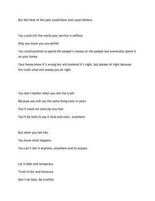 But the heat of the past could blast and cause blisters
You could tell the world your service is selfless
Only you know you are selfish
You could promise to spend the people’s money on the people but eventually spend it
on your honey
Your honey know it’s wrong but will pretend it’s right, but please sit tight because
the truth wind will sweep you all right
You don’t bother when you tell the truth
Because you will say the same thing even in years
You’ll need not exercise any fear
You’ll be bold to say it loud and clear, anywhere
But when you tell lies
You know what happens
You can’t tell it anytime, anywhere and to anyone
Lie is fake and temporary
Truth is fair and honorary
Don’t be fake, Be truthful
 