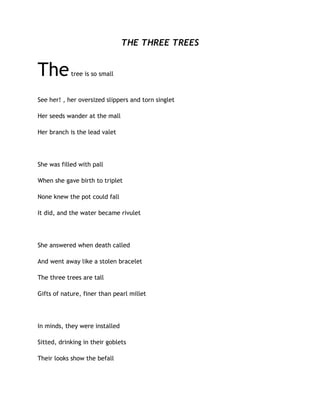 THE THREE TREES
Thetree is so small
See her! , her oversized slippers and torn singlet
Her seeds wander at the mall
Her branch is the lead valet
She was filled with pall
When she gave birth to triplet
None knew the pot could fall
It did, and the water became rivulet
She answered when death called
And went away like a stolen bracelet
The three trees are tall
Gifts of nature, finer than pearl millet
In minds, they were installed
Sitted, drinking in their goblets
Their looks show the befall
 