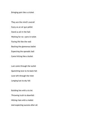 Bringing pain like a cricket
They are the mind’s overall
Scary as an air gun pellet
Stand us all in the hall
Waiting for no- users in toilet
Facing life like the wall
Backing the glamorous ballet
Expecting the sporadic ball
Came hitting like a bullet
Lust came through the outlet
Quenching love to its back fall
Love left through the inlet
Longing lust to sky fall
Building lies with a to let
Throwing truth to downfall
Hitting rises with a mallet
And expecting success after all
 