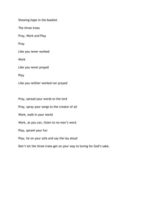 Showing hope in the booklet
The three trees
Pray, Work and Play
Pray
Like you never worked
Work
Like you never prayed
Play
Like you neither worked nor prayed
Pray, spread your words to the lord
Pray, spray your songs to the creator of all
Work, walk in your world
Work, as you can, listen to no man’s word
Play, sprawl your fun
Play, lie on your sofa and say the lay aloud
Don’t let the three trees get on your way to loving for God’s sake.
 
