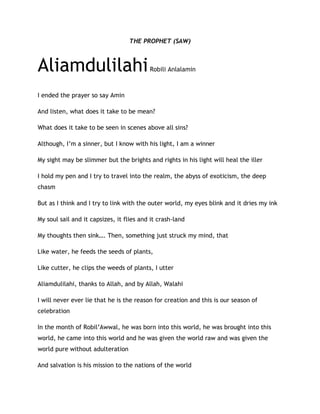THE PROPHET (SAW)
AliamdulilahiRobili Anlalamin
I ended the prayer so say Amin
And listen, what does it take to be mean?
What does it take to be seen in scenes above all sins?
Although, I’m a sinner, but I know with his light, I am a winner
My sight may be slimmer but the brights and rights in his light will heal the iller
I hold my pen and I try to travel into the realm, the abyss of exoticism, the deep
chasm
But as I think and I try to link with the outer world, my eyes blink and it dries my ink
My soul sail and it capsizes, it flies and it crash-land
My thoughts then sink…. Then, something just struck my mind, that
Like water, he feeds the seeds of plants,
Like cutter, he clips the weeds of plants, I utter
Aliamdulilahi, thanks to Allah, and by Allah, Walahi
I will never ever lie that he is the reason for creation and this is our season of
celebration
In the month of Robil’Awwal, he was born into this world, he was brought into this
world, he came into this world and he was given the world raw and was given the
world pure without adulteration
And salvation is his mission to the nations of the world
 