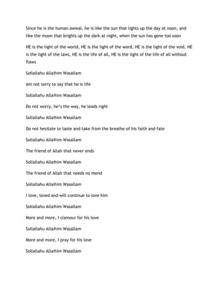 Since he is the human awwal, he is like the sun that lights up the day at noon, and
like the moon that brights up the dark at night, when the sun has gone too soon
HE is the light of the world, HE is the light of the word, HE is the light of the void, HE
is the light of the laws, HE is the life of all, HE is the light of the life of all without
flaws
Sollallahu Allaihim Wasallam
Am not sorry to say that he is life
Sollallahu Allaihim Wasallam
Do not worry, he’s the way, he leads right
Sollallahu Allaihim Wasallam
Do not hesitate to taste and take from the breathe of his faith and fate
Sollallahu Allaihim Wasallam
The friend of Allah that never ends
Sollallahu Allaihim Wasallam
The friend of Allah that needs no mend
Sollallahu Allaihim Wasallam
I love, loved and will continue to love him
Sollallahu Allaihim Wasallam
More and more, I clamour for his love
Sollallahu Allaihim Wasallam
More and more, I pray for his love
Sollallahu Allaihim Wasallam
 