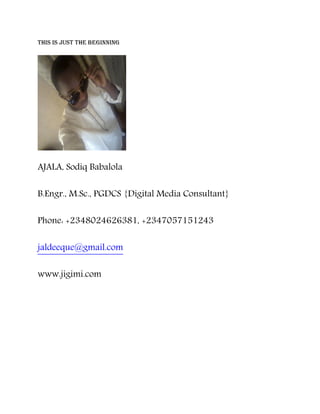 this is just the beginning
AJALA, Sodiq Babalola
B.Engr., M.Sc., PGDCS {Digital Media Consultant}
Phone: +2348024626381, +2347057151243
jaldeeque@gmail.com
www.jigimi.com
 