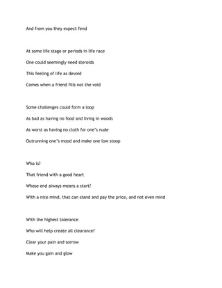 And from you they expect fend
At some life stage or periods in life race
One could seemingly need steroids
This feeling of life as devoid
Comes when a friend fills not the void
Some challenges could form a loop
As bad as having no food and living in woods
As worst as having no cloth for one’s nude
Outrunning one’s mood and make one low stoop
Who is?
That friend with a good heart
Whose end always means a start?
With a nice mind, that can stand and pay the price, and not even mind
With the highest tolerance
Who will help create all clearance?
Clear your pain and sorrow
Make you gain and glow
 