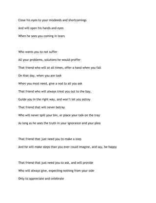 Close his eyes to your misdeeds and shortcomings
And will open his hands and eyes
When he sees you coming in tears
Who wants you to not suffer
All your problems, solutions he would proffer
That friend who will at all times, offer a hand when you fall
On that day, when you are task
When you most need, give a nod to all you ask
That friend who will always treat you out to the bay,
Guide you in the right way, and won’t let you astray
That friend that will never betray
Who will never spill your bin, or place your talk on the tray
As long as he sees the truth in your ignorance and your plea
That friend that just need you to make a step
And he will make steps than you ever could imagine, and say, be happy
That friend that just need you to ask, and will provide
Who will always give, expecting nothing from your side
Only to appreciate and celebrate
 