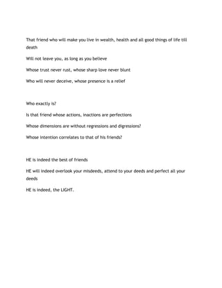 That friend who will make you live in wealth, health and all good things of life till
death
Will not leave you, as long as you believe
Whose trust never rust, whose sharp love never blunt
Who will never deceive, whose presence is a relief
Who exactly is?
Is that friend whose actions, inactions are perfections
Whose dimensions are without regressions and digressions?
Whose intention correlates to that of his friends?
HE is indeed the best of friends
HE will indeed overlook your misdeeds, attend to your deeds and perfect all your
deeds
HE is indeed, the LIGHT.
 