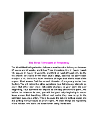 The Three Trimesters of Pregnancy
The World Health Organization defines normal term for delivery as between
37 weeks and 42 weeks, and it has Three trimesters, first tri (week 1-week
12), second tri (week 13-week 28), and third tri (week 29-week 40). On the
frist month, this would be the most crutial stage, because the body needs
to adjust a lot. there are a lot of hormonal changes that affects most of the
organs. Most women find the second trimester of pregnancy easier than
the first. You will notice that other symptoms from 1st trimester starts to go
away. But other new, more noticeable changes to your body are now
happening. Your abdomen will expand as the baby continues to grow. And
before this trimester is over, you will feel your baby beginning to move!
Many women find breathing difficult and notice they have to go to the
bathroom even more often. This is because the baby is getting bigger and
it is putting more pressure on your organs. All these things are happening
to the mother, how about the other human being inside her?
 