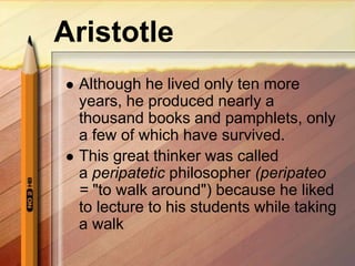 Aristotle
 Although he lived only ten more
years, he produced nearly a
thousand books and pamphlets, only
a few of which have survived.
 This great thinker was called
a peripatetic philosopher (peripateo
= "to walk around") because he liked
to lecture to his students while taking
a walk
 