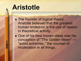 Aristotle
 The founder of logical theory,
Aristotle believed that the greatest
human endeavor is the use of reason
in theoretical activity.
 One of his best known ideas was his
conception of "The Golden Mean" —
"avoid extremes," the counsel of
moderation in all things.
 