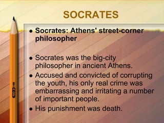 SOCRATES
 Socrates: Athens' street-corner
philosopher
 Socrates was the big-city
philosopher in ancient Athens.
 Accused and convicted of corrupting
the youth, his only real crime was
embarrassing and irritating a number
of important people.
 His punishment was death.
 