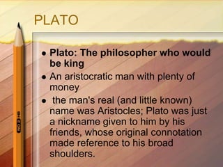 PLATO
 Plato: The philosopher who would
be king
 An aristocratic man with plenty of
money
 the man's real (and little known)
name was Aristocles; Plato was just
a nickname given to him by his
friends, whose original connotation
made reference to his broad
shoulders.
 