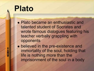 Plato
 Plato became an enthusiastic and
talented student of Socrates and
wrote famous dialogues featuring his
teacher verbally grappling with
opponents
 believed in the pre-existence and
immortality of the soul, holding that
life is nothing more than the
imprisonment of the soul in a body
 