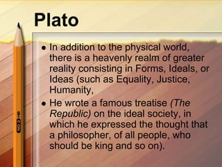 Plato
 In addition to the physical world,
there is a heavenly realm of greater
reality consisting in Forms, Ideals, or
Ideas (such as Equality, Justice,
Humanity,
 He wrote a famous treatise (The
Republic) on the ideal society, in
which he expressed the thought that
a philosopher, of all people, who
should be king and so on).
 