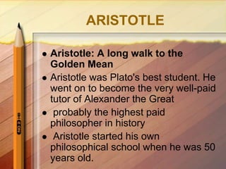 ARISTOTLE
 Aristotle: A long walk to the
Golden Mean
 Aristotle was Plato's best student. He
went on to become the very well-paid
tutor of Alexander the Great
 probably the highest paid
philosopher in history
 Aristotle started his own
philosophical school when he was 50
years old.
 