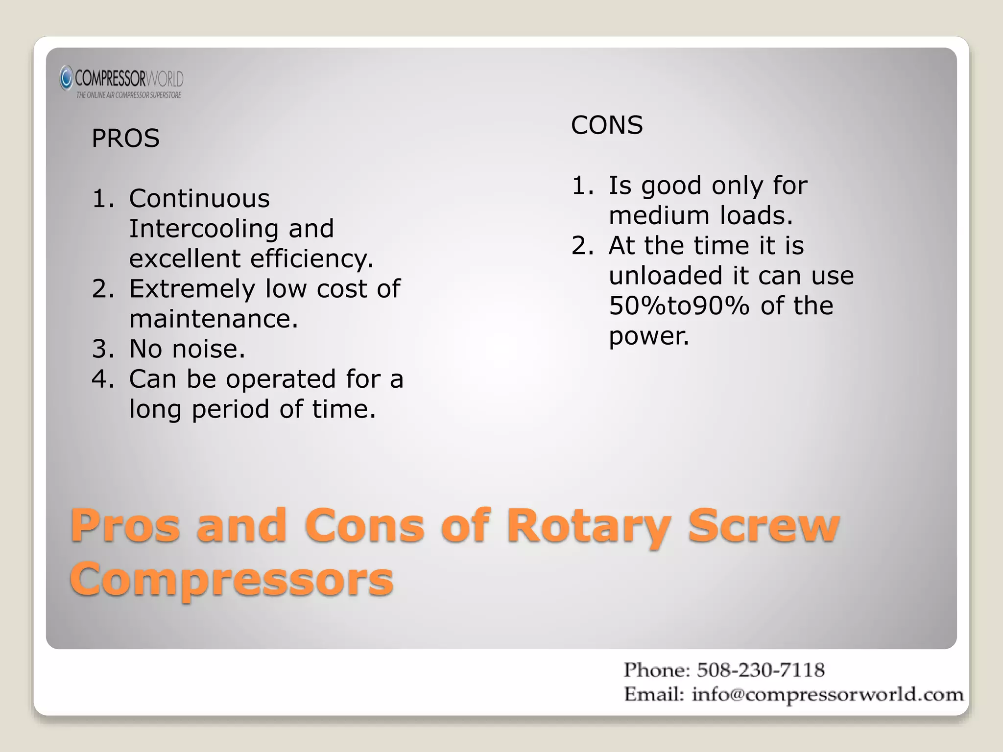 PROS 
1. Continuous 
Intercooling and 
excellent efficiency. 
2. Extremely low cost of 
maintenance. 
3. No noise. 
4. Can be operated for a 
long period of time. 
CONS 
1. Is good only for 
medium loads. 
2. At the time it is 
unloaded it can use 
50%to90% of the 
power. 
Pros and Cons of Rotary Screw 
Compressors 
 