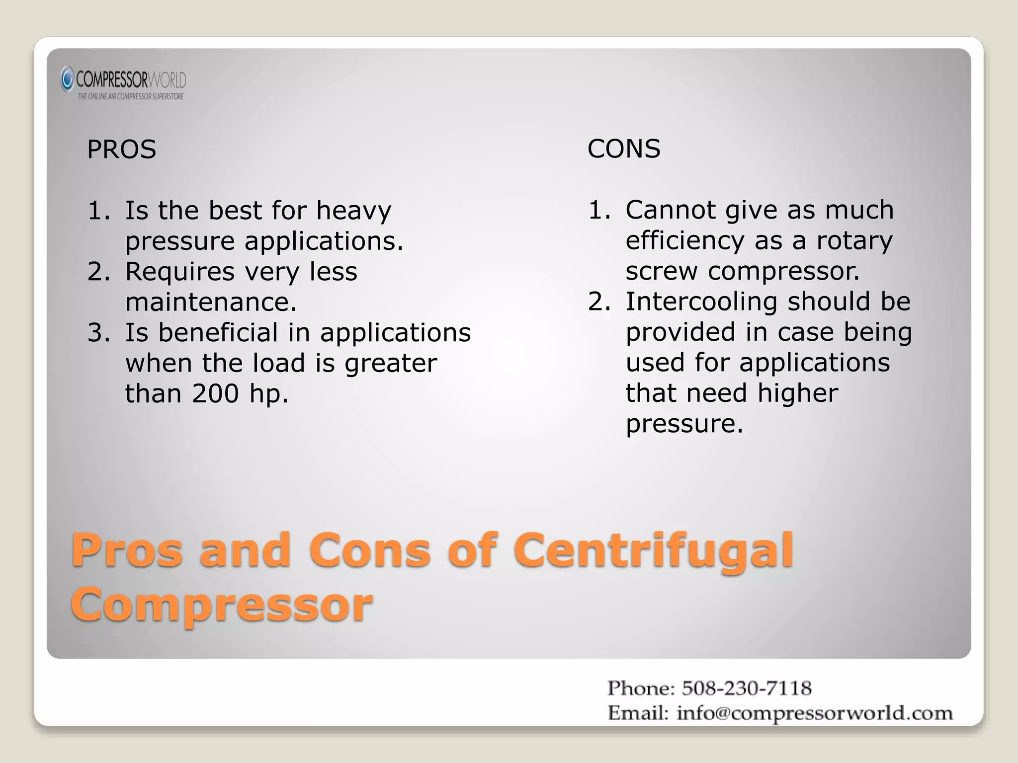 PROS 
1. Is the best for heavy 
pressure applications. 
2. Requires very less 
maintenance. 
3. Is beneficial in applications 
when the load is greater 
than 200 hp. 
CONS 
1. Cannot give as much 
efficiency as a rotary 
screw compressor. 
2. Intercooling should be 
provided in case being 
used for applications 
that need higher 
pressure. 
Pros and Cons of Centrifugal 
Compressor 
 
