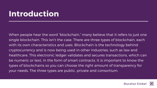 Ducatus Global
Introduction
When people hear the word “blockchain,” many believe that it refers to just one
single blockchain. This isn’t the case. There are three types of blockchain, each
with its own characteristics and uses. Blockchain is the technology behind
cryptocurrency and is now being used in other industries, such as law and
healthcare. This electronic ledger validates and secures transactions, which can
be numeric or text, in the form of smart contracts. It is important to know the
types of blockchains so you can choose the right amount of transparency for
your needs. The three types are public, private and consortium.
 