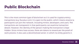 Ducatus Global
Public Blockchain
This is the most common type of blockchain as it is used for cryptocurrency
transactions (e.g. Ducatus coin). It is open to the public, which means anyone (a
participant) can join the network, including miners, developers, and users. The
transactions are transparent in that participants can examine transaction
details. However, the identity of the person making the transaction is kept
hidden. Since miners have access, there are tokens to reward per the proof-of-
work process. It also uses a decentralized server, in which no entity governs it.
 