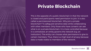 Ducatus Global
Private Blockchain
This is the opposite of a public blockchain in that the network
is closed and participants need permission to join. It is also
called a permissioned blockchain. Why join a private
blockchain? To safeguard sensitive data while collaborating
with other members. Only those who have consent can see
what is on a private blockchain. It is more controlled because
it is centralized; an entity governs the network (e.g. an
institution). The entity can choose what permissions to give to
certain members. Thus, there is a high level of privacy because
data is made visible to members of the network.
 