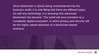 Ducatus Global
Since blockchain is slowly being mainstreamed into the
business world, it is only fitting that there are different types.
As with any technology, it is amazing how advanced
blockchain has become. The world will soon transition to a
completely digital ecosystem, in which privacy and security will
be the highly valued attributes of a blockchain-based
business.
 