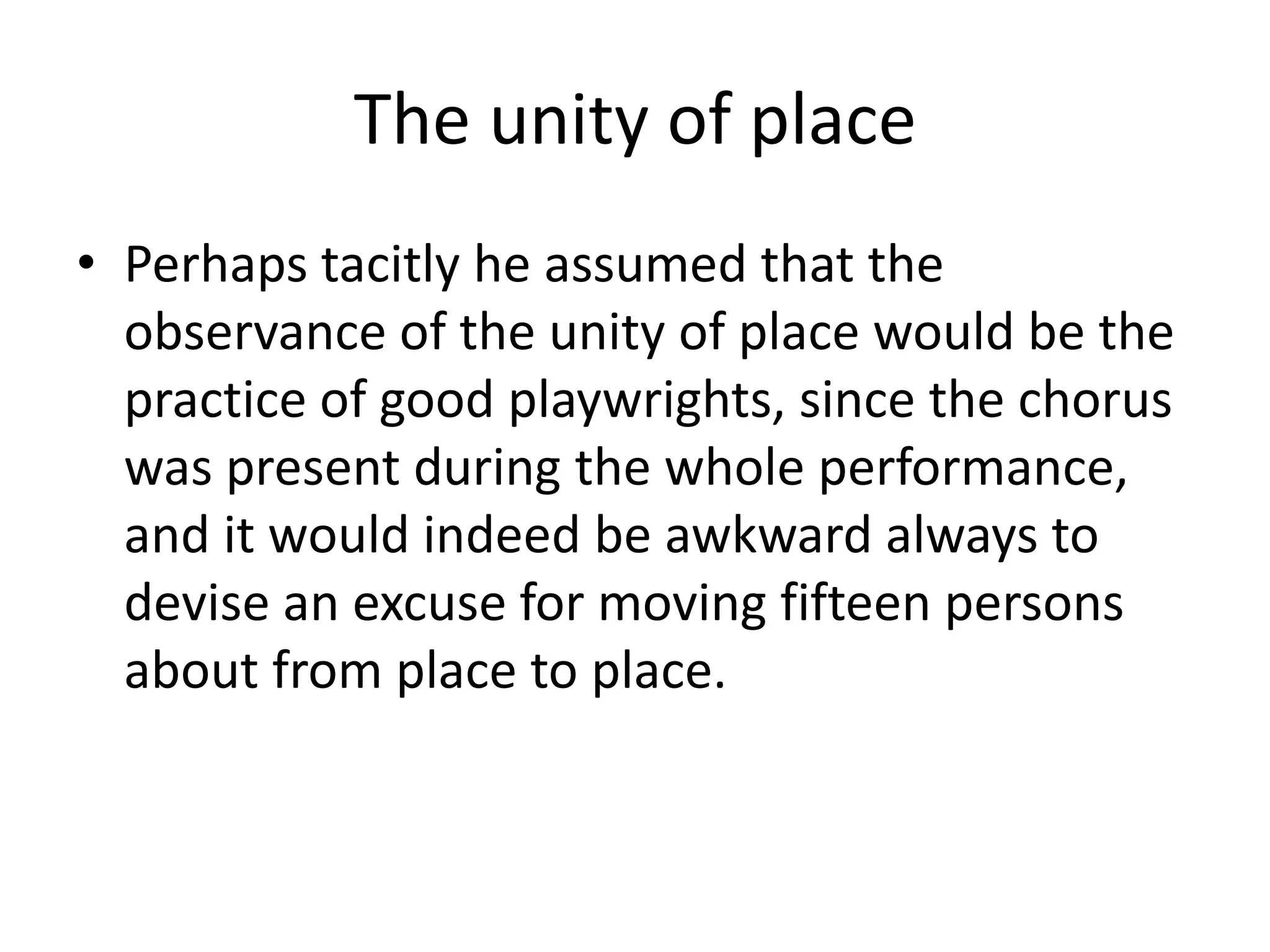 The unity of place
• Perhaps tacitly he assumed that the
observance of the unity of place would be the
practice of good playwrights, since the chorus
was present during the whole performance,
and it would indeed be awkward always to
devise an excuse for moving fifteen persons
about from place to place.