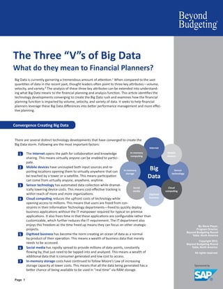 By Steve Player,
Program Director,
Beyond Budgeting Round
Table, North America
Copyright 2012.
Beyond Budgeting Round
Table, North America.
All rights reserved.
Page 1
Convergence Creating Big Data
The Three “V”s of Big Data
What do they mean to Financial Planners?
Big Data is currently garnering a tremendous amount of attention.1
When compared to the vast
quantities of data in the recent past, thought leaders often point to three key attributes—volume,
velocity, and variety.2 The analysis of these three key attributes can be extended into understand-
ing what Big Data means to the financial planning and analysis function. This article identifies the
technology developments converging to create the Big Data rush and examines how the financial
planning function is impacted by volume, velocity, and variety of data. It seeks to help financial
planners leverage these Big Data differences into better performance management and more effec-
tive planning.
There are several distinct technology developments that have converged to create the
Big Data storm. Following are the most important factors:
1 	 The Internet opens the path for collaboration and knowledge
sharing. This means virtually anyone can be enabled to partici-
pate.
2 	 Mobile devices have uncoupled both input sources and re-
porting locations opening them to virtually anywhere that can
be reached by a tower or a satellite. This means participation
can come from virtually anyone, anywhere, anytime.
3 	 Sensor technology has automated data collection while dramat-
ically lowering device costs. This means cost-effective tracking is
within reach of more and more organizations.
4 	 Cloud computing reduces the upfront costs of technology while
opening access to millions. This means that users are freed from con-
straints in their Information Technology departments—freed to quickly deploy
business applications without the IT manpower required for typical on premise
applications. It also frees time in that these applications are configurable rather than
customizable, which further reduces the IT requirement. The IT department also
enjoys this freedom as the time freed up means they can focus on other strategic
projects.
5 	 Digitized business has become the norm creating an ocean of data as a normal
by-product of their operation. This means a wealth of business data that merely
needs to be accessed.
6 	 Social media has rapidly spread to provide millions of data points, constantly
flowing by, that just need to be tapped into and analyzed. This means a wealth of
additional data that is consumer generated and low cost to access.
7 	 In-memory storage costs have continued to follow Moore’s Law of increasing
storage capacity at lower costs. This means that all the data being generated has a
better chance of being available to be used in “real-time” via RAM storage.
Big
Data
In-memory
computing
In-memory
storage
Social
media
Digitized
business
Cloud
computing
Sensor
technology
Mobile
devices
Internet
 