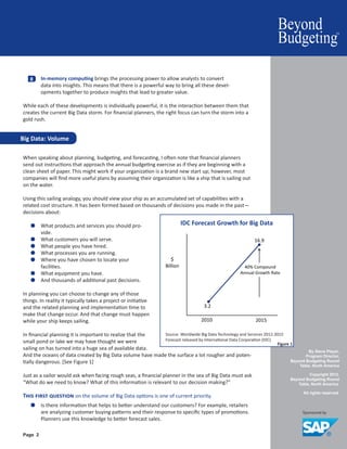 By Steve Player,
Program Director,
Beyond Budgeting Round
Table, North America
Copyright 2012.
Beyond Budgeting Round
Table, North America.
All rights reserved.
Page 2
When speaking about planning, budgeting, and forecasting, I often note that financial planners
send out instructions that approach the annual budgeting exercise as if they are beginning with a
clean sheet of paper. This might work if your organization is a brand new start up; however, most
companies will find more useful plans by assuming their organization is like a ship that is sailing out
on the water.
Using this sailing analogy, you should view your ship as an accumulated set of capabilities with a
related cost structure. It has been formed based on thousands of decisions you made in the past—
decisions about:
●● What products and services you should pro-
vide.
●● What customers you will serve.
●● What people you have hired.
●● What processes you are running.
●● Where you have chosen to locate your
facilities.
●● What equipment you have.
●● And thousands of additional past decisions.
In planning you can choose to change any of those
things. In reality it typically takes a project or initiative
and the related planning and implementation time to
make that change occur. And that change must happen
while your ship keeps sailing.
In financial planning it is important to realize that the
small pond or lake we may have thought we were
sailing on has turned into a huge sea of available data.
And the oceans of data created by Big Data volume have made the surface a lot rougher and poten-
tially dangerous. [See Figure 1]
Just as a sailor would ask when facing rough seas, a financial planner in the sea of Big Data must ask
“What do we need to know? What of this information is relevant to our decision making?”
This first question on the volume of Big Data options is one of current priority.
●● Is there information that helps to better understand our customers? For example, retailers
are analyzing customer buying patterns and their response to specific types of promotions.
Planners use this knowledge to better forecast sales.
Big Data: Volume
IDC Forecast Growth for Big Data
$
Billion
2010 2015
3.2
16.9
40% Compound
Annual Growth Rate
Source: Worldwide Big Data Technology and Services 2012-2015
Forecast released by International Data Corporation (IDC)
Figure 1
8 	 In-memory computing brings the processing power to allow analysts to convert
data into insights. This means that there is a powerful way to bring all these devel-
opments together to produce insights that lead to greater value.
While each of these developments is individually powerful, it is the interaction between them that
creates the current Big Data storm. For financial planners, the right focus can turn the storm into a
gold rush.
 