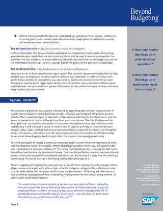By Steve Player,
Program Director,
Beyond Budgeting Round
Table, North America
Copyright 2012.
Beyond Budgeting Round
Table, North America.
All rights reserved.
Page 3
●● Is there information that helps us to understand our operations? For example, utilities are
accessing smart meter data to understand customer usage patterns to optimize capacity
and avoid expensive capital additions.
The second question on Big Data volume is one of risk mitigation.
Is there information that helps us better understand our competitors? Just as data volume helps
you evaluate your capabilities and cost structure, it can also be used to evaluate competitors’ ca-
pabilities and cost structure. In places where you identify that they have an advantage, you can use
the information to catch up. Likewise, you can exploit the places where you have an advantage.
The third question on Big Data volume is one of future effectiveness.
What can we do to better position our organization? This question requires mining Big Data to help
validate your strategic plan and your ability to achieve your objectives. In addition to your own
performance and that of competitors, you also need to overlay the environmental forces. Even
though you seem to be on bigger water facing more competition, your organization still has goals
and objectives. You just have much greater information to help understand your situation and more
ways in which you can respond.
Big Data: VELOCITY
The massive expansion in data volume is being fed by expanding data velocity. Improvements in
mobile phones began to hint of potential changes. The pace accelerated as the phones became
smarter. Their capability began an explosion in data velocity with Tweets, Facebook posts, and the
desire to always be in touch—all being done from your smartphone. Then the iPad opened the
flood gates by capturing the imagination of consumers everywhere it was available. Consumers
raced to buy it and then put it to use. It made it easy to capture and easy to share everything—
photos, videos, jokes, product and service recommendations, maps and directions, your thoughts,
hopes, and dreams—in essence your life. Social media became more mobile and the technology
forces noted above began to feed on each other. Data velocity increased geometrically.
The iPad also began to impact business as consumers began to want the same experience at work
that they found at home. While past IT efforts faced huge resistance to change, the current explo-
sion is fueled by the consumerization of IT.3 For many IT professionals this is moving too fast. Some-
times they have become the resisters of change. That may be justified as concerns over security and
privacy need to be thoughtfully considered and addressed. But by now it is clear that this velocity is
accelerating. The key to success is identifying how to take advantage of it.
Those struggling with accelerating data velocity can benefit from looking at sports analogies. When
players move up in levels, such as from high school to college or college to the professional ranks,
coaches often advise that the player work to slow the game down.4 What they are referring to is
how an athlete’s perception of time is altered by his preparation for the contest being entered. As
sports coach Geoff Miller explains,
“In simple terms, the game speeds up because our perception of time is altered by
how we concentrate and by how much information we make automatic. If you can
understand how to control the way you focus your attention and automate the im-
portant physical skills and mental cues you’ll need …, you can slow the game down
and improve your performance under pressure.”5
Is there information
that helps us to
understand our
operations?
Is there information
that helps us to
better understand
our customers?
 