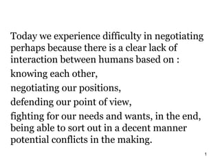 Today we experience difficulty in negotiating
perhaps because there is a clear lack of
interaction between humans based on :
knowing each other,
negotiating our positions,
defending our point of view,
fighting for our needs and wants, in the end,
being able to sort out in a decent manner
potential conflicts in the making.
                                                1
 