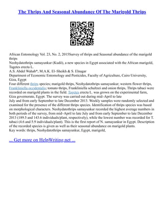 The Thrips And Seasonal Abundance Of The Marigold Thrips
African Entomology Vol. 23, No. 2, 2015Survey of thrips and Seasonal abundance of the marigold
thrips
Neohydatothrips samayunkur (Kudô), a new species in Egypt associated with the African marigold,
Tagetes erecta L.
A.S. Abdel Wahab*, M.A.K. El–Sheikh & S. Elnagar
Department of Economic Entomology and Pesticides, Faculty of Agriculture, Cairo University,
Giza, Egypt
Four different thrips species; marigold thrips, Neohydatothrips samayunkur; western flower thrips,
Frankliniella occidentalis; tomato thrips, Frankliniella schultzei and onion thrips, Thrips tabaci were
recorded on marigold plants in the field. Tagetes erecta L. was grown on the experimental farm,
Giza governorate, Egypt. The survey was carried out during mid–April to late
July and from early September to late December 2013. Weekly samples were randomly selected and
examined for the presence of the different thrips species. Identification of thrips species was based
on morphological characters. Neohydatothrips samayunkur recorded the highest average numbers in
both periods of the survey, from mid–April to late July and from early September to late December
2013 (189.5 and 143.6 individuals/plant, respectively), while the lowest number was recorded for T.
tabaci (4.6 and 5.9 individuals/plant). This is the first report of N. samayunkur in Egypt. Description
of the recorded species is given as well as their seasonal abundance on marigold plants.
Key words: thrips, Neohydatothrips samayunkur, Egypt, marigold,
... Get more on HelpWriting.net ...
 