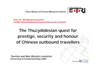 China Outbound Tourism Research Institute


  Prof. Dr. Wolfgang Georg Arlt
  COTRI China Outbound Tourism Research Institute



       The Thucydidesian quest for
      prestige, security and honour
     of Chinese outbound travellers


Tourism and Non-Western countries
University of Sunderland May 2009
                                                         Powered by
 