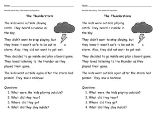 Name: ________________________________________________
Readthe short story. Then answer eachquestion.
The Thunderstorm
The kids were outside playing
catch. They heard a rumble in
the sky.
They didn’t want to stop playing, but
they knew it wasn’t safe to be out in a
storm. Also, they did not want to get wet.
They decided to go inside and play a board game.
They loved listening to the thunder as they
played their game.
The kids went outside again after the storm had
passed. They saw a rainbow!
Questions:
1. What were the kids playing outside?
2. What did they hear?
3. Where did they go?
4. What did they play inside?
Name: ________________________________________________
Readthe short story. Then answer eachquestion.
The Thunderstorm
The kids were outside playing
catch. They heard a rumble in
the sky.
They didn’t want to stop playing, but
they knew it wasn’t safe to be out in a
storm. Also, they did not want to get wet.
They decided to go inside and play a board game.
They loved listening to the thunder as they
played their game.
The kids went outside again after the storm had
passed. They saw a rainbow!
Questions:
1. What were the kids playing outside?
2. What did they hear?
3. Where did they go?
4. 4. What did they play inside?
 