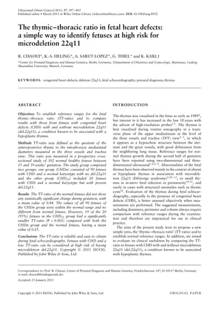 Ultrasound Obstet Gynecol 2011; 37: 397–403
Published online 4 March 2011 in Wiley Online Library (wileyonlinelibrary.com). DOI: 10.1002/uog.8952
The thymic–thoracic ratio in fetal heart defects:
a simple way to identify fetuses at high risk for
microdeletion 22q11
R. CHAOUI*, K.-S. HELING*, A. SARUT LOPEZ*, G. THIEL* and K. KARL†
*Center for Prenatal Diagnosis and Human Genetics, Berlin, Germany; †Department of Obstetrics and Gynecology, Maistrasse, Ludwig
Maximilian University, Munich, Germany
KEYWORDS: congenital heart defects; deletion 22q11; fetal echocardiography; prenatal diagnosis; thymus
ABSTRACT
Objectives To establish reference ranges for the fetal
thymic–thoracic ratio (TT-ratio) and to compare
results with those from fetuses with congenital heart
defects (CHD) with and without microdeletion 22q11
(del.22q11), a condition known to be associated with a
hypoplastic thymus.
Methods TT-ratio was deﬁned as the quotient of the
anteroposterior thymic to the intrathoracic mediastinal
diameters measured in the three vessels and trachea
view. This ratio was measured in a prospective cross-
sectional study of 302 normal healthy fetuses between
15 and 39 weeks’ gestation. The study group comprised
two groups: one group (CHDn) consisted of 90 fetuses
with CHD and a normal karyotype with no del.22q11
and the other group (CHD22) included 20 fetuses
with CHD and a normal karyotype but with proven
del.22q11.
Results The TT-ratio of the normal fetuses did not show
any statistically signiﬁcant change during gestation, with
a mean value of 0.44. The values of all 90 fetuses of
the CHDn group were within the normal range and no
different from normal fetuses. However, 19 of the 20
(95%) fetuses in the CHD22 group had a signiﬁcantly
smaller TT-ratio (P < 0.001) compared with both the
CHDn group and the normal fetuses, having a mean
value of 0.25.
Conclusions The TT-ratio is reliable and easy to obtain
during fetal echocardiography. Fetuses with CHD and a
low TT-ratio can be considered at high risk of having
microdeletion del.22q11. Copyright  2011 ISUOG.
Published by John Wiley & Sons, Ltd.
INTRODUCTION
The thymus was visualized in the fetus as early as 19891
,
but interest in it has increased in the last 10 years with
the advent of high-resolution probes2,3
. The thymus is
best visualized during routine sonography in a trans-
verse plane of the upper mediastinum at the level of
the three vessels and trachea (3VT) view2–5, in which
it appears as a hypoechoic structure between the ster-
num and the great vessels, with good delineation from
the neighboring lung tissue. Reference ranges for nor-
mal thymus growth during the second half of gestation
have been reported using two-dimensional and three-
dimensional ultrasound1,3,6–9
. Abnormalities of the fetal
thymus have been observed mainly in the context of absent
or hypoplastic thymus in association with microdele-
tion 22q11 (DiGeorge syndrome)3,10–13
, or small thy-
mus in in-utero fetal infection in prematurity14,15, and
rarely in cases with structural anomalies such as thymic
cysts16. Evaluation of the thymus during fetal echocar-
diography, especially in the presence of congenital heart
defects (CHD), is better assessed objectively when mea-
surements are performed. The suggested measurements,
including diameters, perimeter and volume always require
comparison with reference ranges during the examina-
tion and therefore are impractical for use in clinical
practice.
The aims of the present study were to propose a new
simple ratio, the ‘thymic–thoracic ratio’ (TT-ratio) and to
establish normal reference ranges. In addition, we aimed
to evaluate its clinical usefulness by comparing the TT-
ratio in fetuses with CHD with and without microdeletion
22q11 (del.22q11), a condition known to be associated
with hypoplastic thymus.
Correspondence to: Prof. R. Chaoui, Center of Prenatal Diagnosis and Human Genetics, Friedrichstrasse 147, D-10117-Berlin, Germany
(e-mail: chaoui@feindiagnostik.de)
Accepted: 25 January 2011
Copyright  2011 ISUOG. Published by John Wiley & Sons, Ltd. ORIGINAL PAPER
 